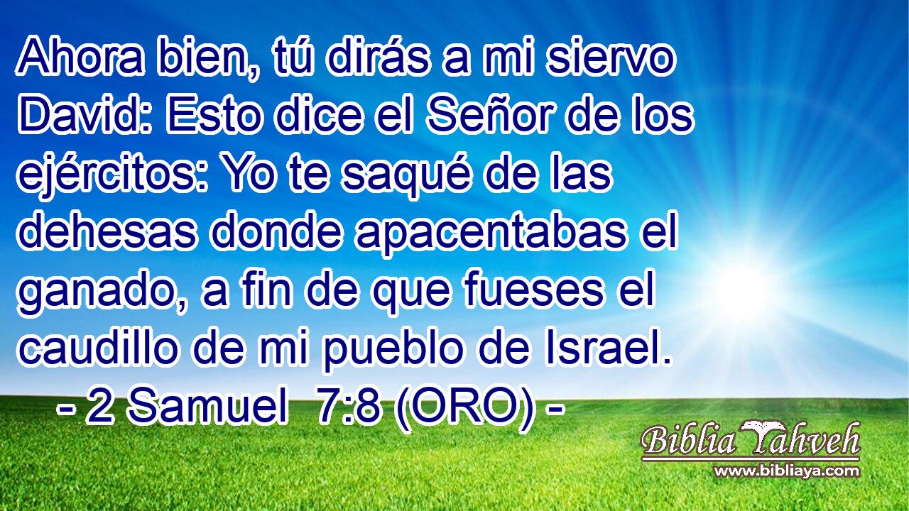  Ahora bien, tú dirás a mi siervo David: Esto dice el Señor de los ejércitos: Yo te saqué de las dehesas donde apacentabas el ganado, a fin de que fueses el caudillo de mi pueblo de Israel. 