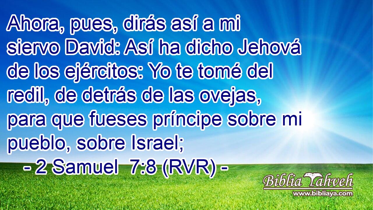 Ahora, pues, dirás así a mi siervo David: Así ha dicho Jehová de los ejércitos: Yo te tomé del redil, de detrás de las ovejas, para que fueses príncipe sobre mi pueblo, sobre Israel;
