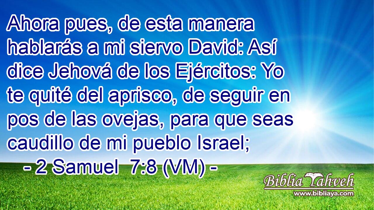  Ahora pues, de esta manera hablarás a mi siervo David: Así dice Jehová de los Ejércitos: Yo te quité del aprisco, de seguir en pos de las ovejas, para que seas caudillo de mi pueblo Israel; 