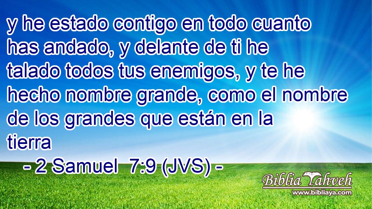 y he estado contigo en todo cuanto has andado, y delante de ti he talado todos tus enemigos, y te he hecho nombre grande, como el nombre de los grandes que están en la tierra