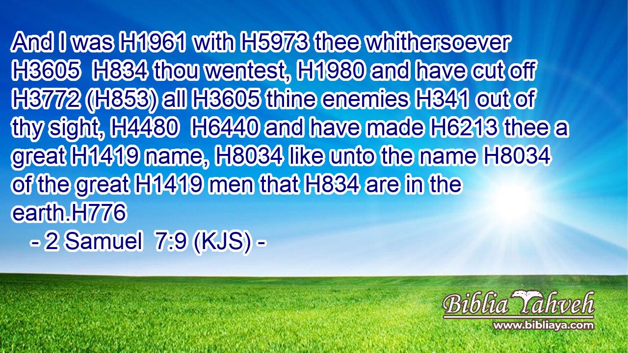 And I was H1961 with H5973 thee whithersoever H3605  H834 thou wentest, H1980 and have cut off H3772 (H853) all H3605 thine enemies H341 out of thy sight, H4480  H6440 and have made H6213 thee a great H1419 name, H8034 like unto the name H8034 of the great H1419 men that H834 are in the earth.H776