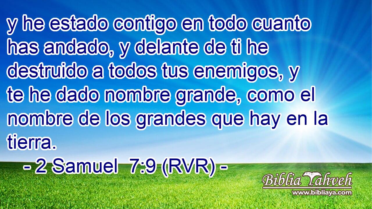 y he estado contigo en todo cuanto has andado, y delante de ti he destruido a todos tus enemigos, y te he dado nombre grande, como el nombre de los grandes que hay en la tierra.