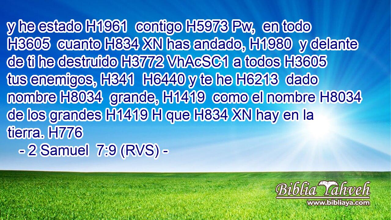 y he estado H1961  contigo H5973 Pw,  en todo H3605  cuanto H834 XN has andado, H1980  y delante de ti he destruido H3772 VhAcSC1 a todos H3605  tus enemigos, H341  H6440 y te he H6213  dado nombre H8034  grande, H1419  como el nombre H8034  de los grandes H1419 H que H834 XN hay en la tierra. H776  