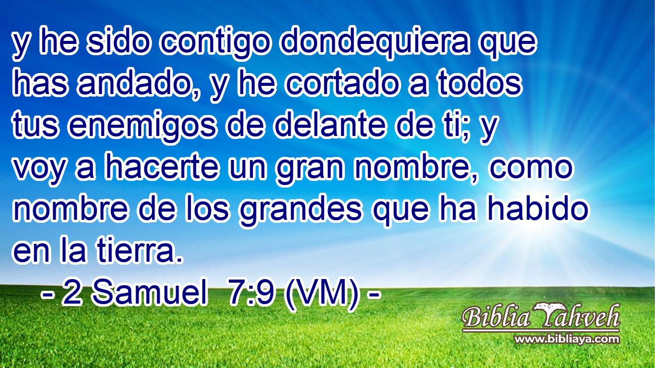  y he sido contigo dondequiera que has andado, y he cortado a todos tus enemigos de delante de ti; y voy a hacerte un gran nombre, como nombre de los grandes que ha habido en la tierra. 