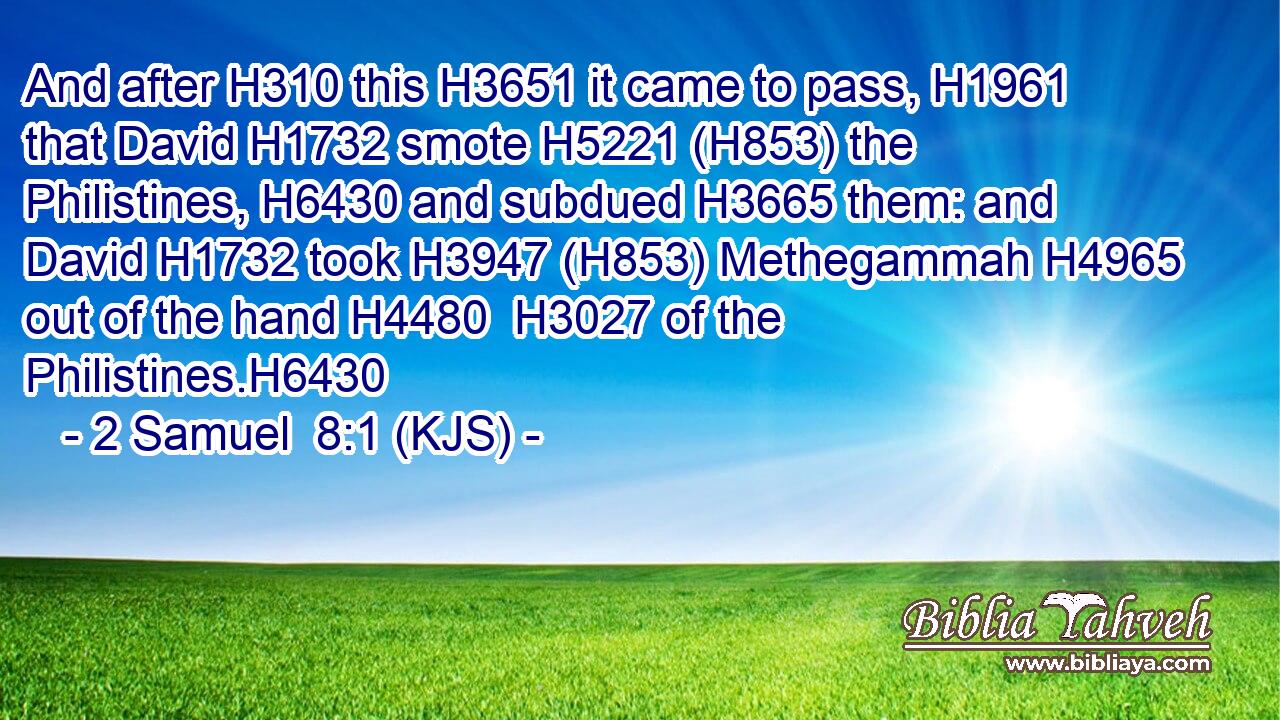 And after H310 this H3651 it came to pass, H1961 that David H1732 smote H5221 (H853) the Philistines, H6430 and subdued H3665 them: and David H1732 took H3947 (H853) Methegammah H4965 out of the hand H4480  H3027 of the Philistines.H6430