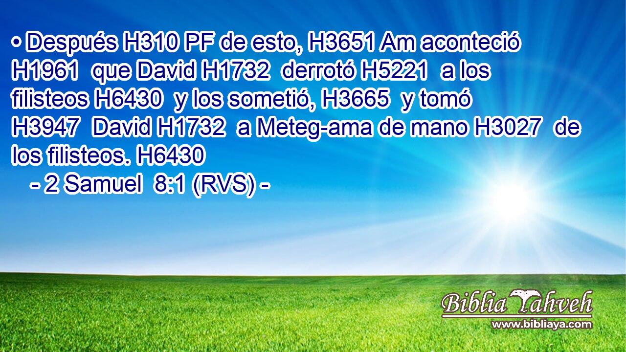 • Después H310 PF de esto, H3651 Am aconteció H1961  que David H1732  derrotó H5221  a los filisteos H6430  y los sometió, H3665  y tomó H3947  David H1732  a Meteg-ama de mano H3027  de los filisteos. H6430  