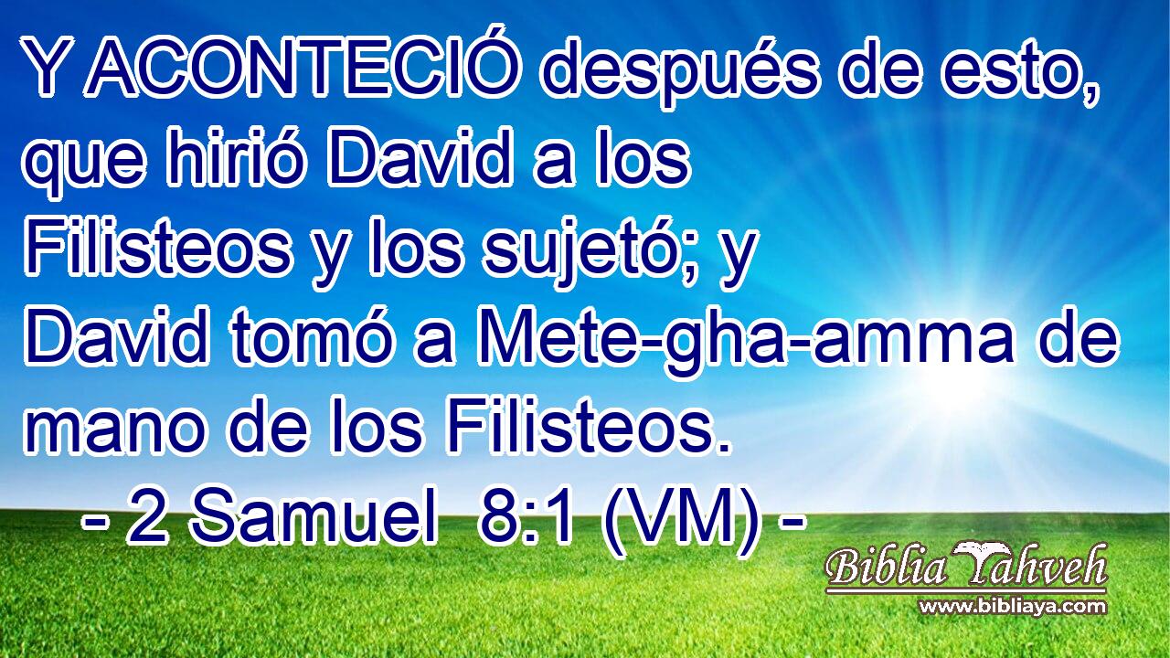  Y ACONTECIÓ después de esto, que hirió David a los Filisteos y los sujetó; y David tomó a Mete-gha-amma de mano de los Filisteos. 