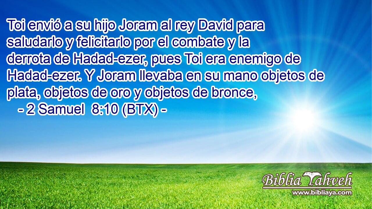 Toi envió a su hijo Joram al rey David para saludarlo y felicitarlo por el combate y la derrota de Hadad-ezer, pues Toi era enemigo de Hadad-ezer. Y Joram llevaba en su mano objetos de plata, objetos de oro y objetos de bronce,