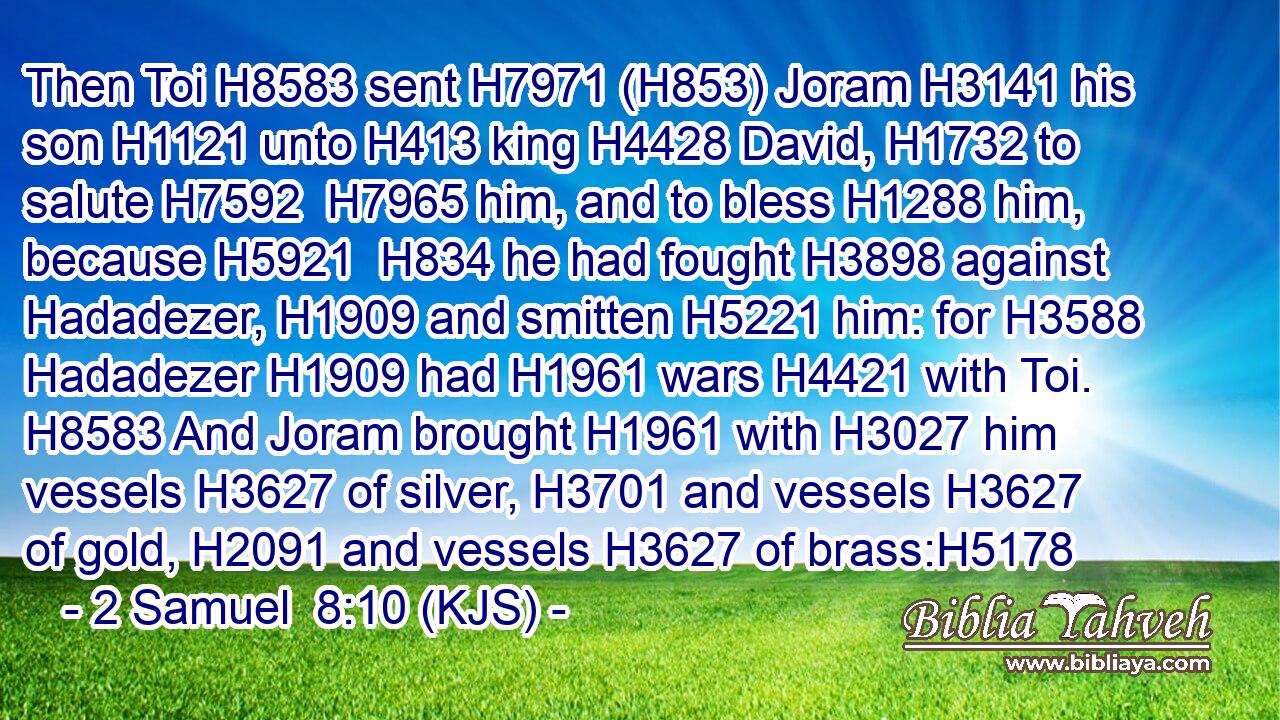 Then Toi H8583 sent H7971 (H853) Joram H3141 his son H1121 unto H413 king H4428 David, H1732 to salute H7592  H7965 him, and to bless H1288 him, because H5921  H834 he had fought H3898 against Hadadezer, H1909 and smitten H5221 him: for H3588 Hadadezer H1909 had H1961 wars H4421 with Toi. H8583 And Joram brought H1961 with H3027 him vessels H3627 of silver, H3701 and vessels H3627 of gold, H2091 and vessels H3627 of brass:H5178