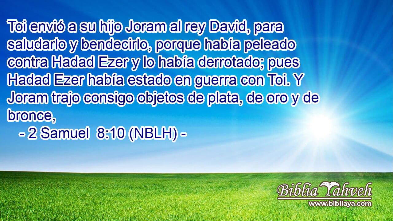  Toi envió a su hijo Joram al rey David, para saludarlo y bendecirlo, porque había peleado contra Hadad Ezer y lo había derrotado; pues Hadad Ezer había estado en guerra con Toi. Y Joram trajo consigo objetos de plata, de oro y de bronce, 
