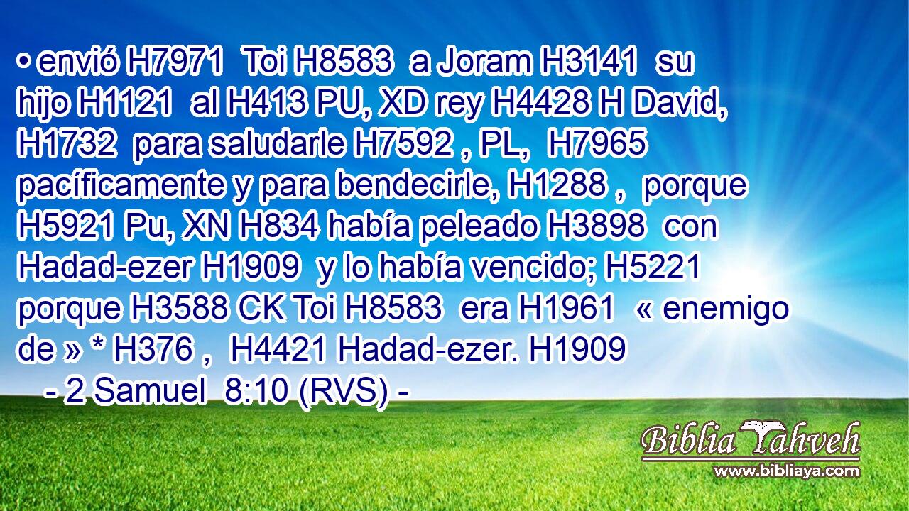 • envió H7971  Toi H8583  a Joram H3141  su hijo H1121  al H413 PU, XD rey H4428 H David, H1732  para saludarle H7592 , PL,  H7965 pacíficamente y para bendecirle, H1288 ,  porque H5921 Pu, XN H834 había peleado H3898  con Hadad-ezer H1909  y lo había vencido; H5221  porque H3588 CK Toi H8583  era H1961  « enemigo de » * H376 ,  H4421 Hadad-ezer. H1909 