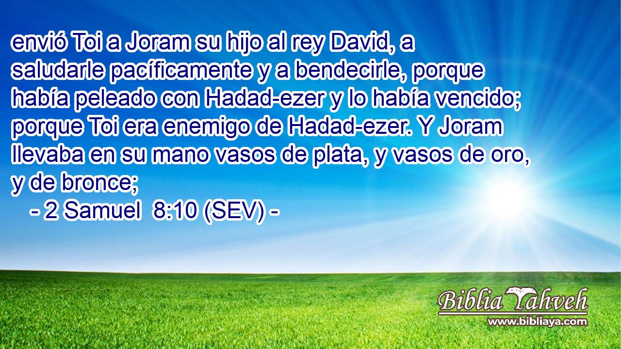 envió Toi a Joram su hijo al rey David, a saludarle pacíficamente y a bendecirle, porque había peleado con Hadad-ezer y lo había vencido; porque Toi era enemigo de Hadad-ezer. Y Joram llevaba en su mano vasos de plata, y vasos de oro, y de bronce;