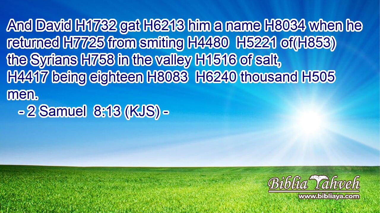 And David H1732 gat H6213 him a name H8034 when he returned H7725 from smiting H4480  H5221 of(H853) the Syrians H758 in the valley H1516 of salt, H4417 being eighteen H8083  H6240 thousand H505 men.