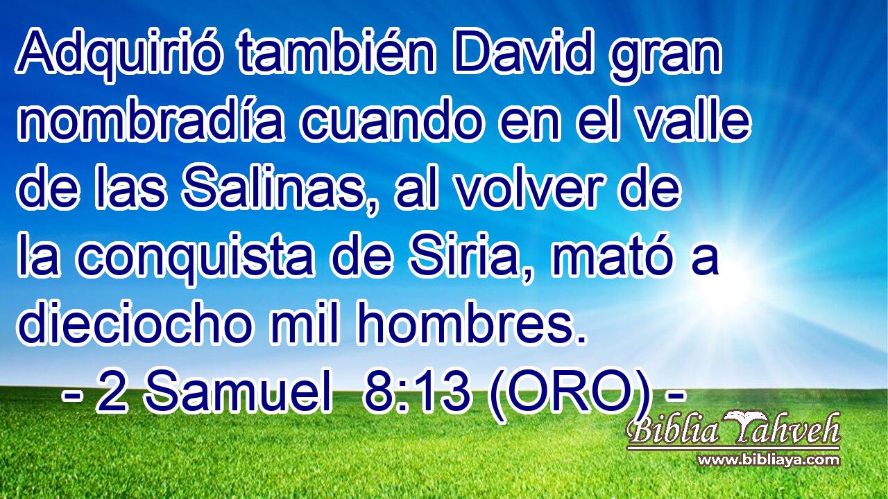  Adquirió también David gran nombradía cuando en el valle de las Salinas, al volver de la conquista de Siria, mató a dieciocho mil hombres. 
