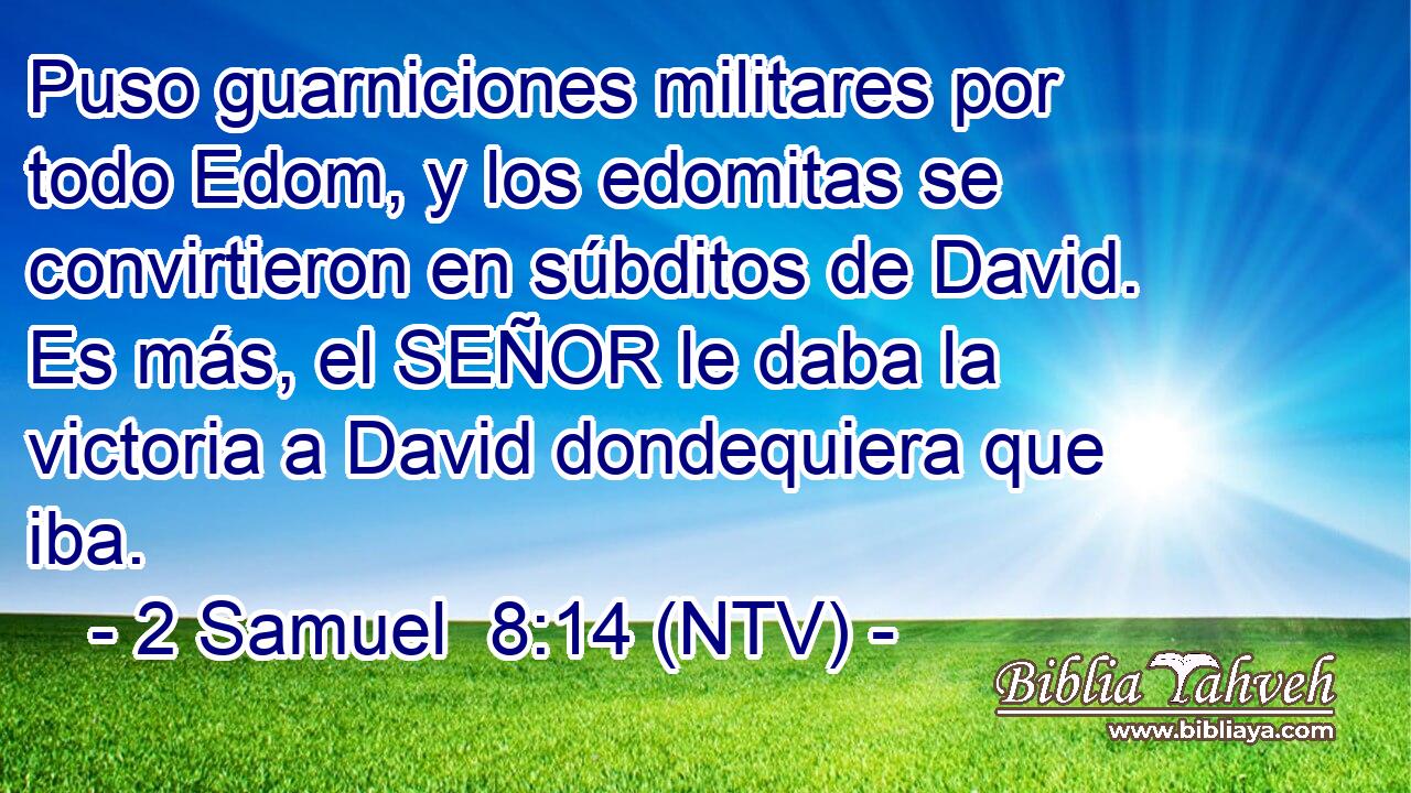 Puso guarniciones militares por todo Edom, y los edomitas se convirtieron en súbditos de David. Es más, el SEÑOR le daba la victoria a David dondequiera que iba.