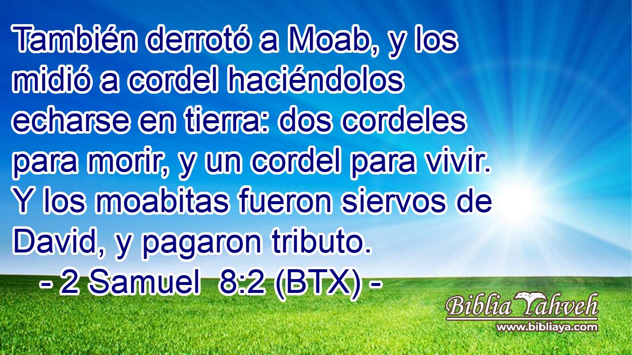 También derrotó a Moab, y los midió a cordel haciéndolos echarse en tierra: dos cordeles para morir, y un cordel para vivir. Y los moabitas fueron siervos de David, y pagaron tributo.