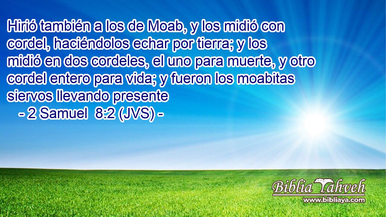 Hirió también a los de Moab, y los midió con cordel, haciéndolos echar por tierra; y los midió en dos cordeles, el uno para muerte, y otro cordel entero para vida; y fueron los moabitas siervos llevando presente