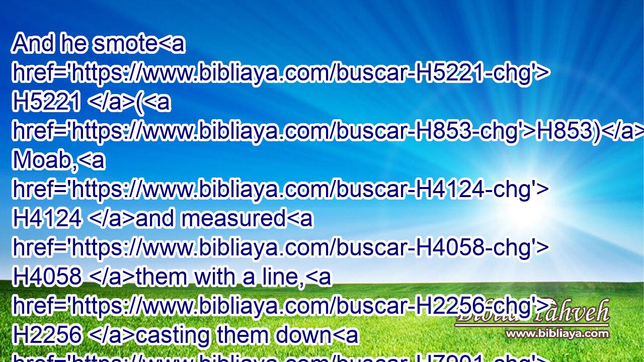 And he smote H5221 (H853) Moab, H4124 and measured H4058 them with a line, H2256 casting them down H7901 (H853) to the ground; H776 even with two H8147 lines H2256 measured H4058 he to put to death, H4191 and with one full H4393 line H2256 to keep alive. H2421 And so the Moabites H4124 became H1961 David's H1732 servants, H5650 and brought H5375 gifts.H4503