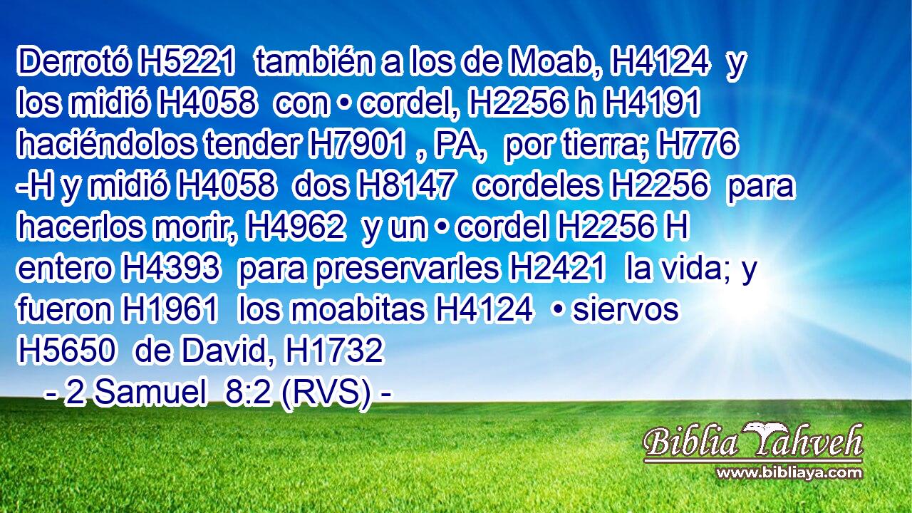 Derrotó H5221  también a los de Moab, H4124  y los midió H4058  con • cordel, H2256 h H4191 haciéndolos tender H7901 , PA,  por tierra; H776 -H y midió H4058  dos H8147  cordeles H2256  para hacerlos morir, H4962  y un • cordel H2256 H entero H4393  para preservarles H2421  la vida; y fueron H1961  los moabitas H4124  • siervos H5650  de David, H1732 