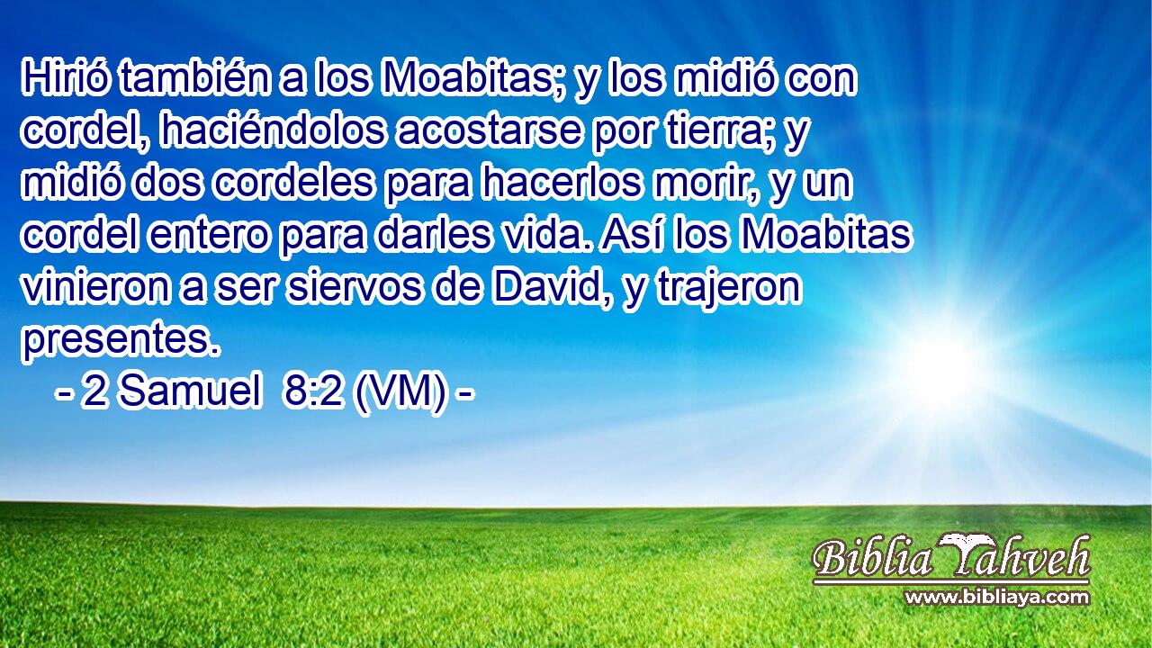 Hirió también a los Moabitas; y los midió con cordel, haciéndolos acostarse por tierra; y midió dos cordeles para hacerlos morir, y un cordel entero para darles vida. Así los Moabitas vinieron a ser siervos de David, y trajeron presentes. 
