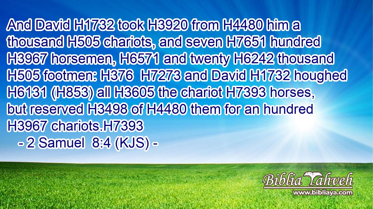 And David H1732 took H3920 from H4480 him a thousand H505 chariots, and seven H7651 hundred H3967 horsemen, H6571 and twenty H6242 thousand H505 footmen: H376  H7273 and David H1732 houghed H6131 (H853) all H3605 the chariot H7393 horses, but reserved H3498 of H4480 them for an hundred H3967 chariots.H7393