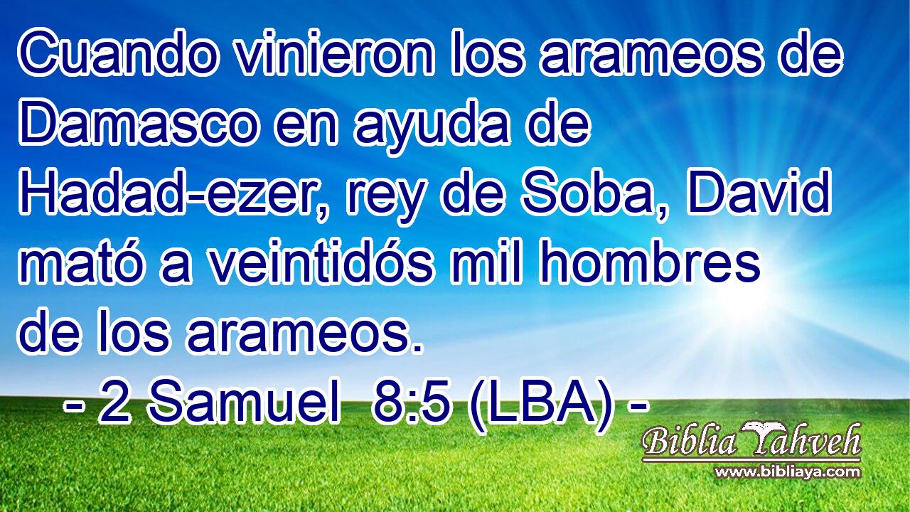 Cuando vinieron los arameos de Damasco en ayuda de Hadad-ezer, rey de Soba, David mató a veintidós mil hombres de los arameos.
