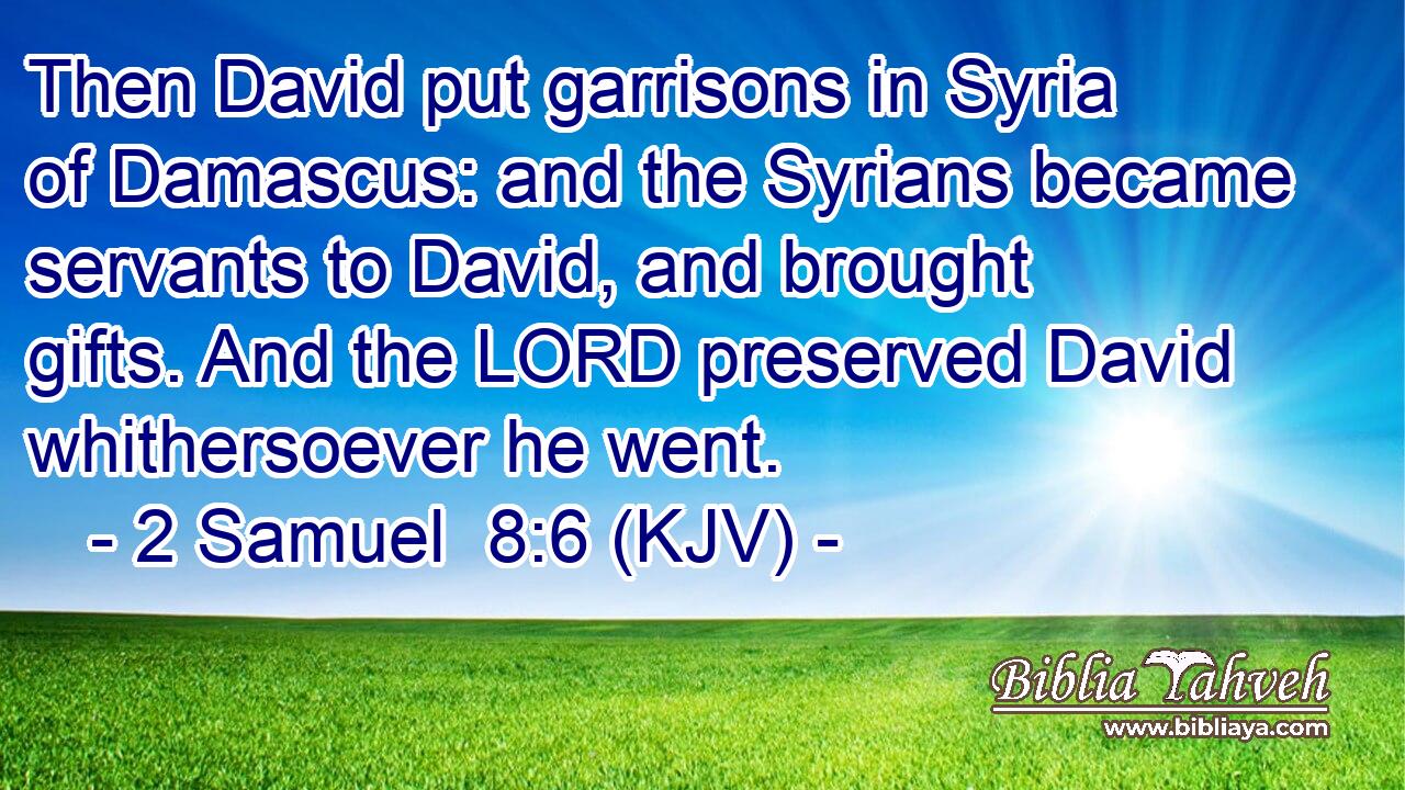 Then David put garrisons in Syria of Damascus: and the Syrians became servants to David, and brought gifts. And the LORD preserved David whithersoever he went.