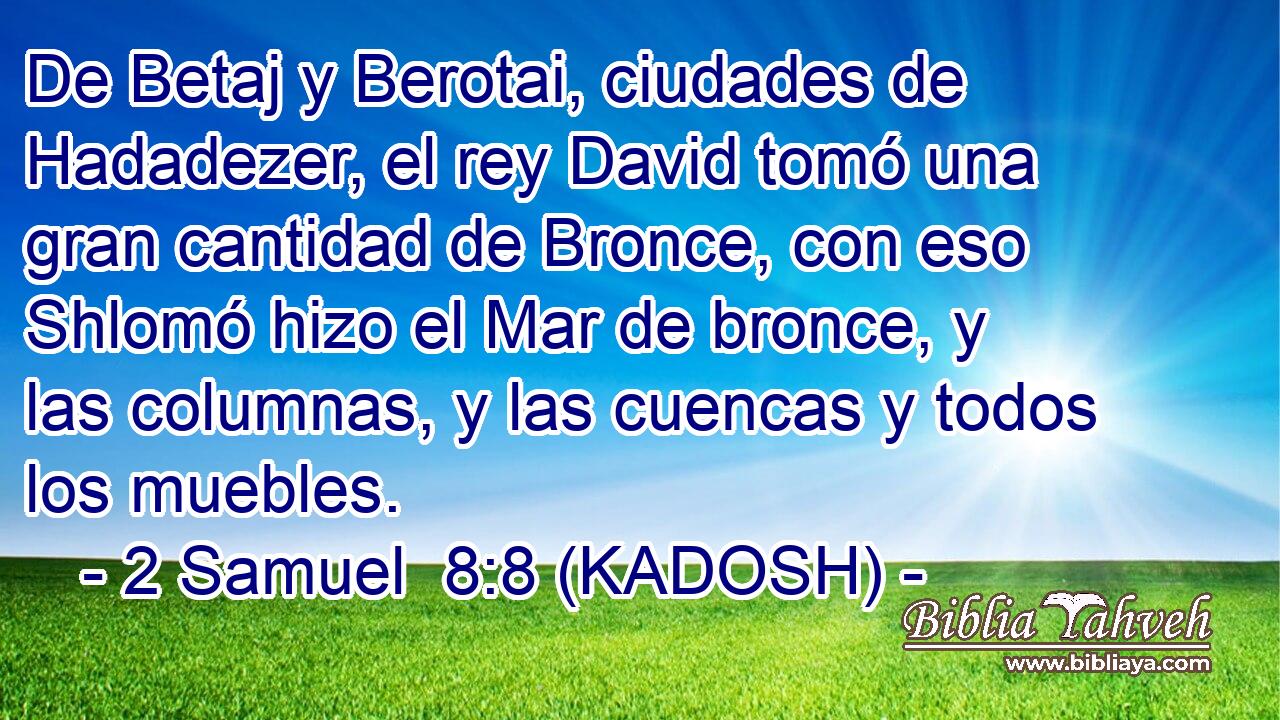 De Betaj y Berotai, ciudades de Hadadezer, el rey David tomó una gran cantidad de Bronce, con eso Shlomó hizo el Mar de bronce, y las columnas, y las cuencas y todos los muebles. 