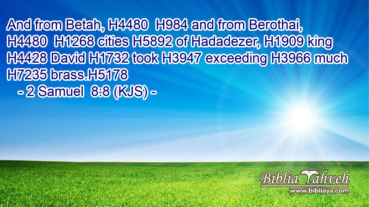 And from Betah, H4480  H984 and from Berothai, H4480  H1268 cities H5892 of Hadadezer, H1909 king H4428 David H1732 took H3947 exceeding H3966 much H7235 brass.H5178