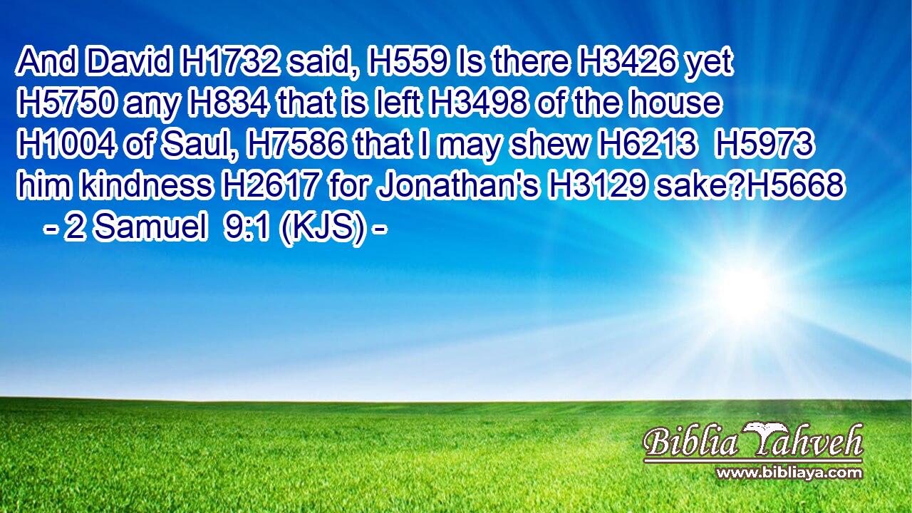 And David H1732 said, H559 Is there H3426 yet H5750 any H834 that is left H3498 of the house H1004 of Saul, H7586 that I may shew H6213  H5973 him kindness H2617 for Jonathan's H3129 sake?H5668