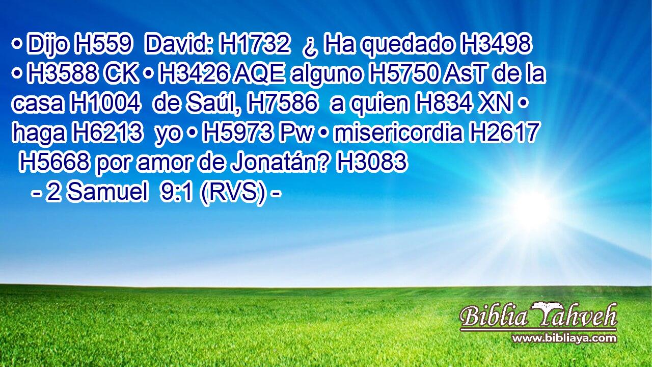 • Dijo H559  David: H1732  ¿ Ha quedado H3498  • H3588 CK • H3426 AQE alguno H5750 AsT de la casa H1004  de Saúl, H7586  a quien H834 XN • haga H6213  yo • H5973 Pw • misericordia H2617  H5668 por amor de Jonatán? H3083  