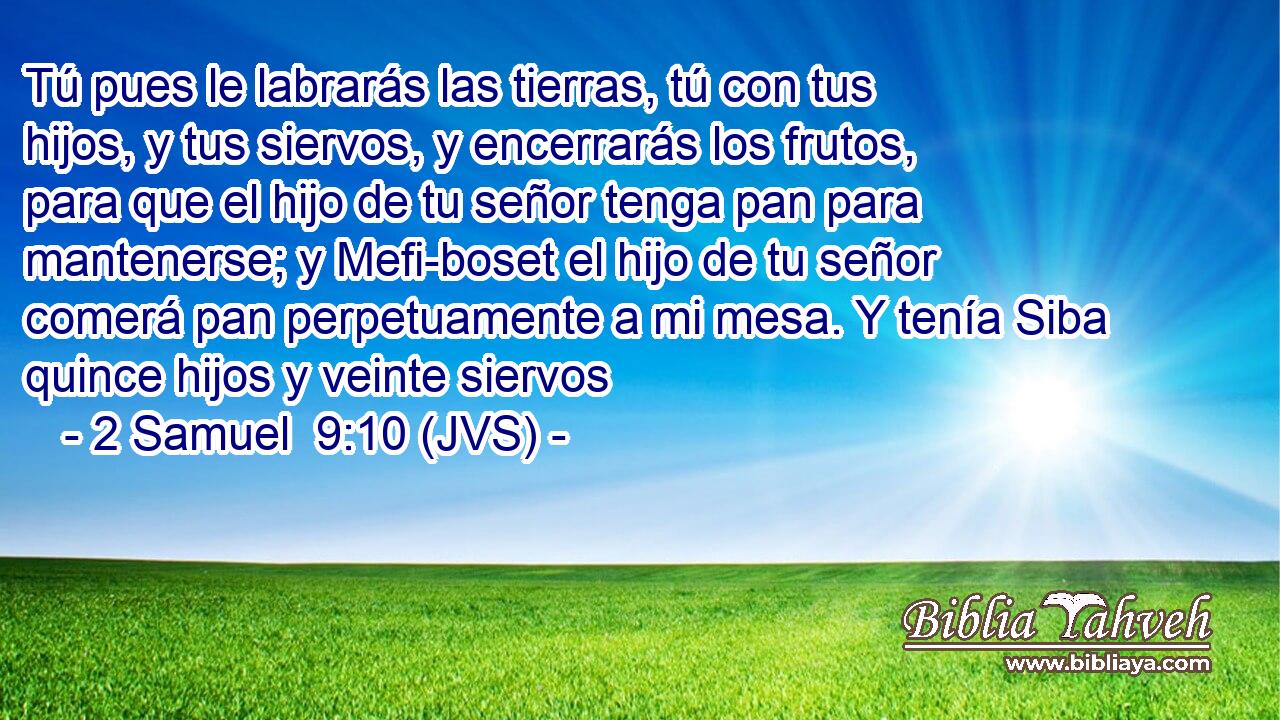 Tú pues le labrarás las tierras, tú con tus hijos, y tus siervos, y encerrarás los frutos, para que el hijo de tu señor tenga pan para mantenerse; y Mefi-boset el hijo de tu señor comerá pan perpetuamente a mi mesa. Y tenía Siba quince hijos y veinte siervos