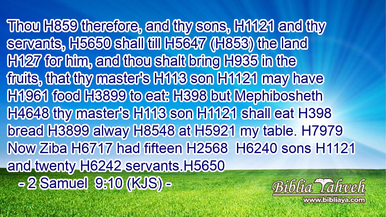 Thou H859 therefore, and thy sons, H1121 and thy servants, H5650 shall till H5647 (H853) the land H127 for him, and thou shalt bring H935 in the fruits, that thy master's H113 son H1121 may have H1961 food H3899 to eat: H398 but Mephibosheth H4648 thy master's H113 son H1121 shall eat H398 bread H3899 alway H8548 at H5921 my table. H7979 Now Ziba H6717 had fifteen H2568  H6240 sons H1121 and twenty H6242 servants.H5650