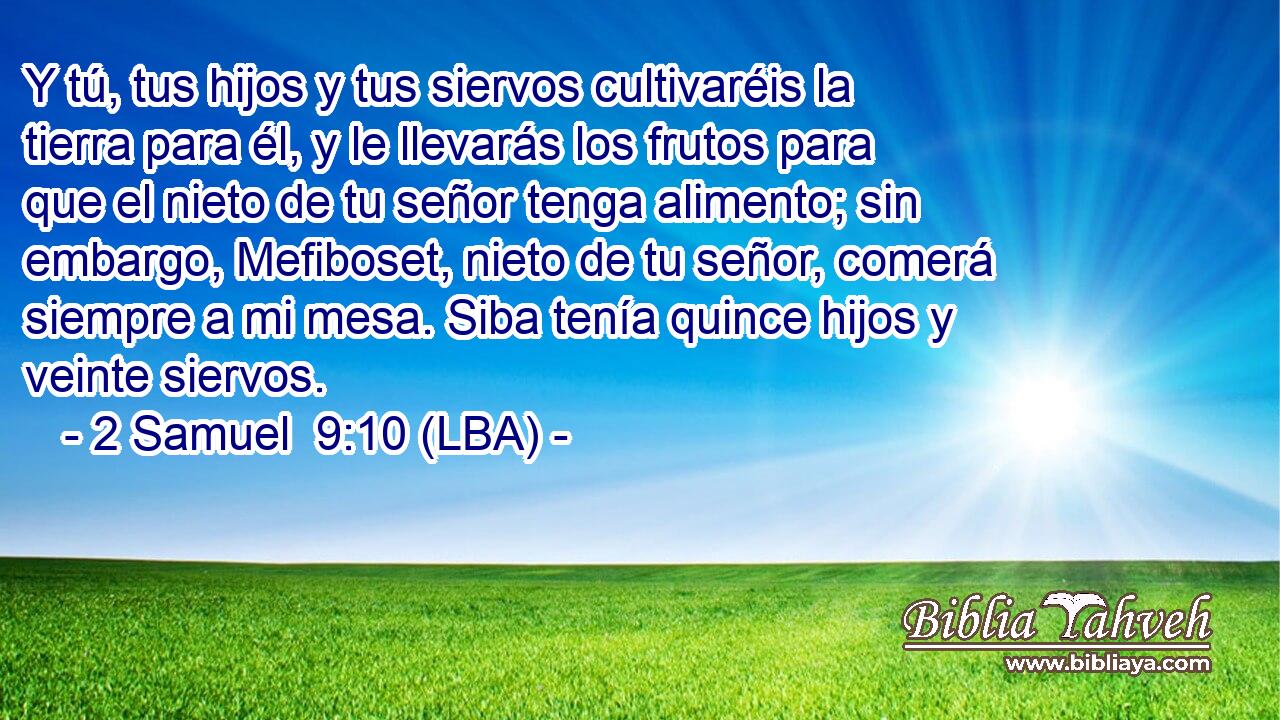 Y tú, tus hijos y tus siervos cultivaréis la tierra para él, y le llevarás los frutos para que el nieto de tu señor tenga alimento; sin embargo, Mefiboset, nieto de tu señor, comerá siempre a mi mesa. Siba tenía quince hijos y veinte siervos.