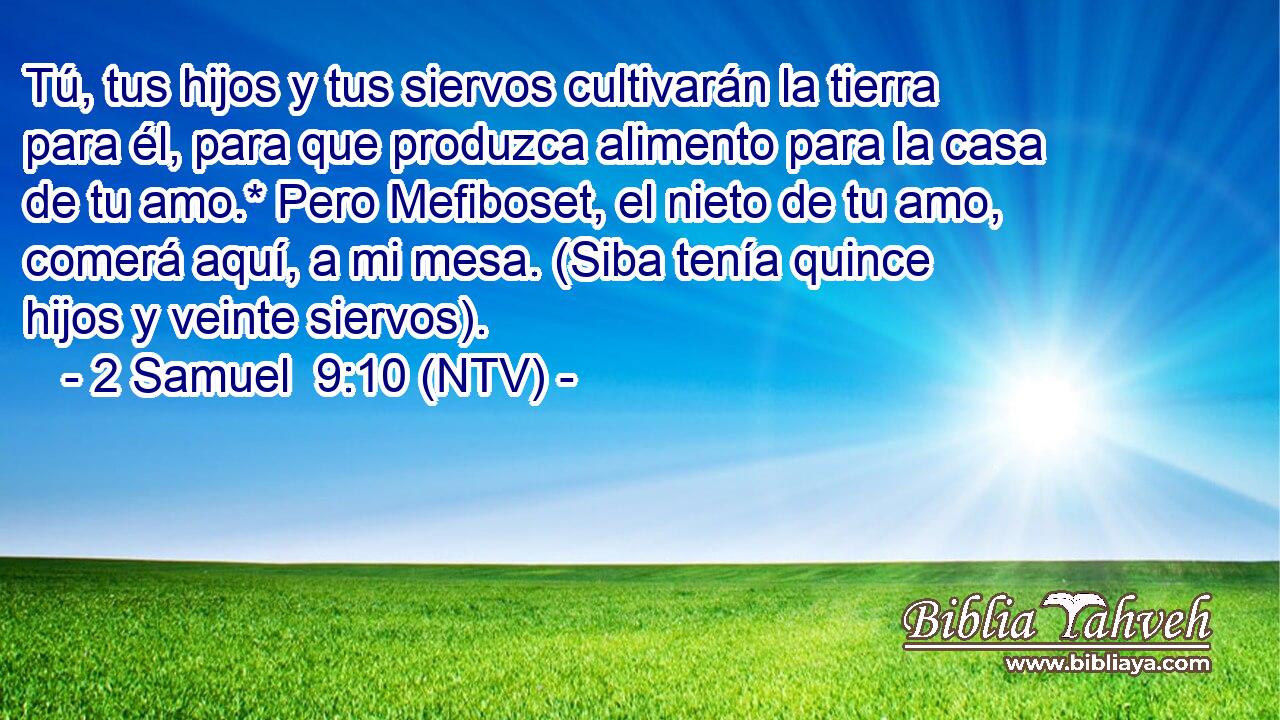 Tú, tus hijos y tus siervos cultivarán la tierra para él, para que produzca alimento para la casa de tu amo.* Pero Mefiboset, el nieto de tu amo, comerá aquí, a mi mesa. (Siba tenía quince hijos y veinte siervos).