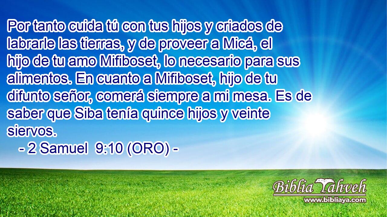  Por tanto cuida tú con tus hijos y criados de labrarle las tierras, y de proveer a Micá, el hijo de tu amo Mifiboset, lo necesario para sus alimentos. En cuanto a Mifiboset, hijo de tu difunto señor, comerá siempre a mi mesa. Es de saber que Siba tenía quince hijos y veinte siervos. 
