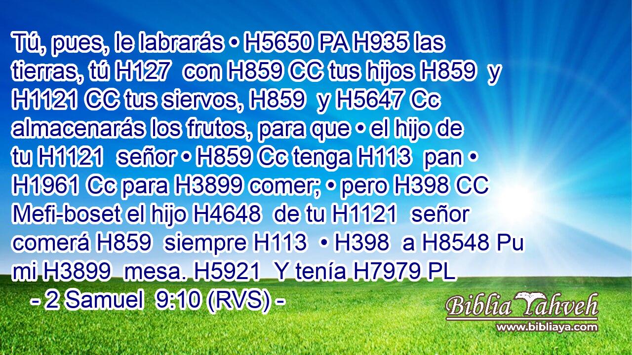 Tú, pues, le labrarás • H5650 PA H935 las tierras, tú H127  con H859 CC tus hijos H859  y H1121 CC tus siervos, H859  y H5647 Cc almacenarás los frutos, para que • el hijo de tu H1121  señor • H859 Cc tenga H113  pan • H1961 Cc para H3899 comer; • pero H398 CC Mefi-boset el hijo H4648  de tu H1121  señor comerá H859  siempre H113  • H398  a H8548 Pu mi H3899  mesa. H5921  Y tenía H7979 PL 