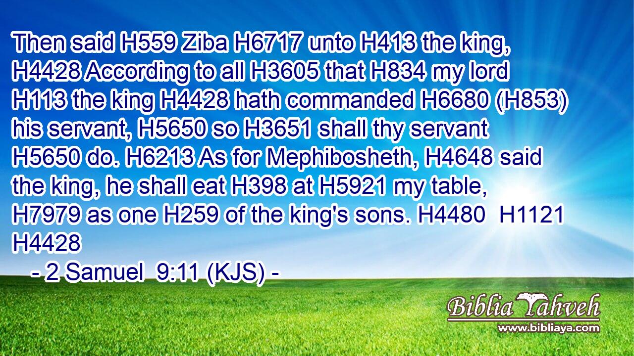 Then said H559 Ziba H6717 unto H413 the king, H4428 According to all H3605 that H834 my lord H113 the king H4428 hath commanded H6680 (H853) his servant, H5650 so H3651 shall thy servant H5650 do. H6213 As for Mephibosheth, H4648 said the king, he shall eat H398 at H5921 my table, H7979 as one H259 of the king's sons. H4480  H1121 H4428