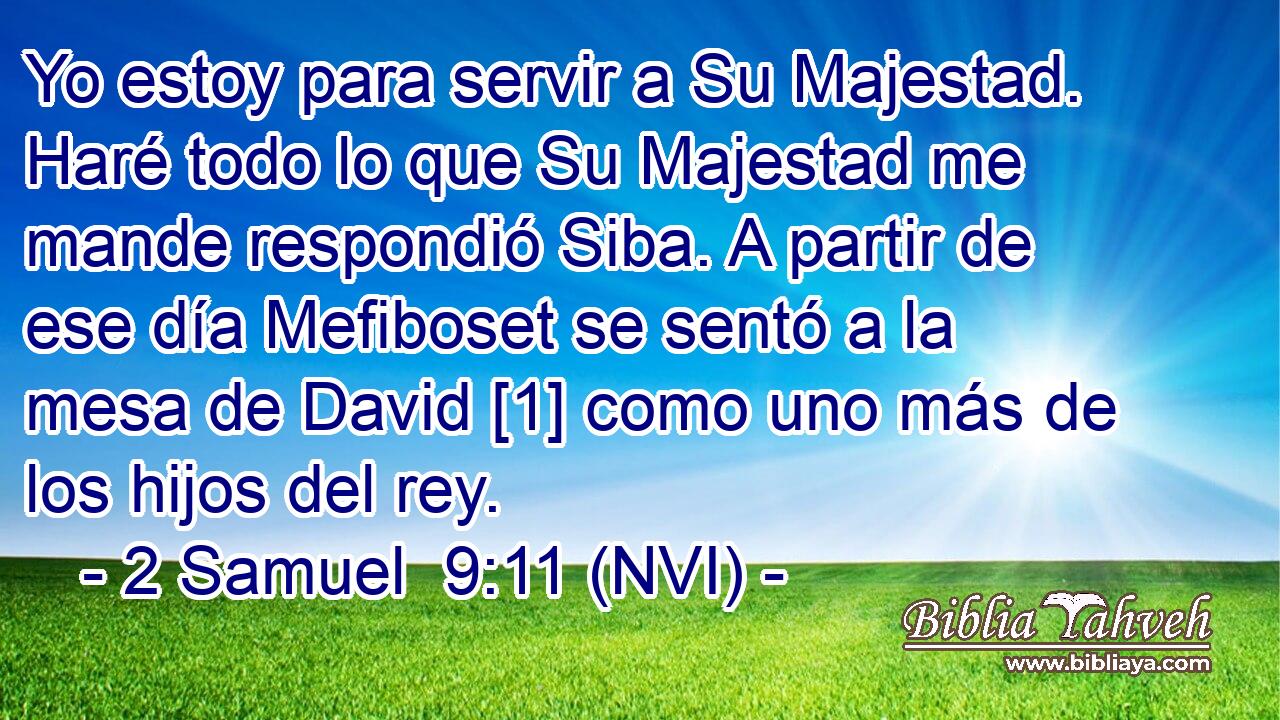  Yo estoy para servir a Su Majestad. Haré todo lo que Su Majestad me mande respondió Siba. A partir de ese día Mefiboset se sentó a la mesa de David [1] como uno más de los hijos del rey. 
