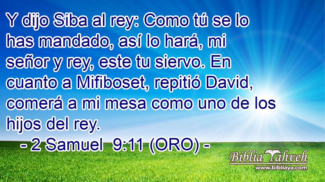  Y dijo Siba al rey: Como tú se lo has mandado, así lo hará, mi señor y rey, este tu siervo. En cuanto a Mifiboset, repitió David, comerá a mi mesa como uno de los hijos del rey. 