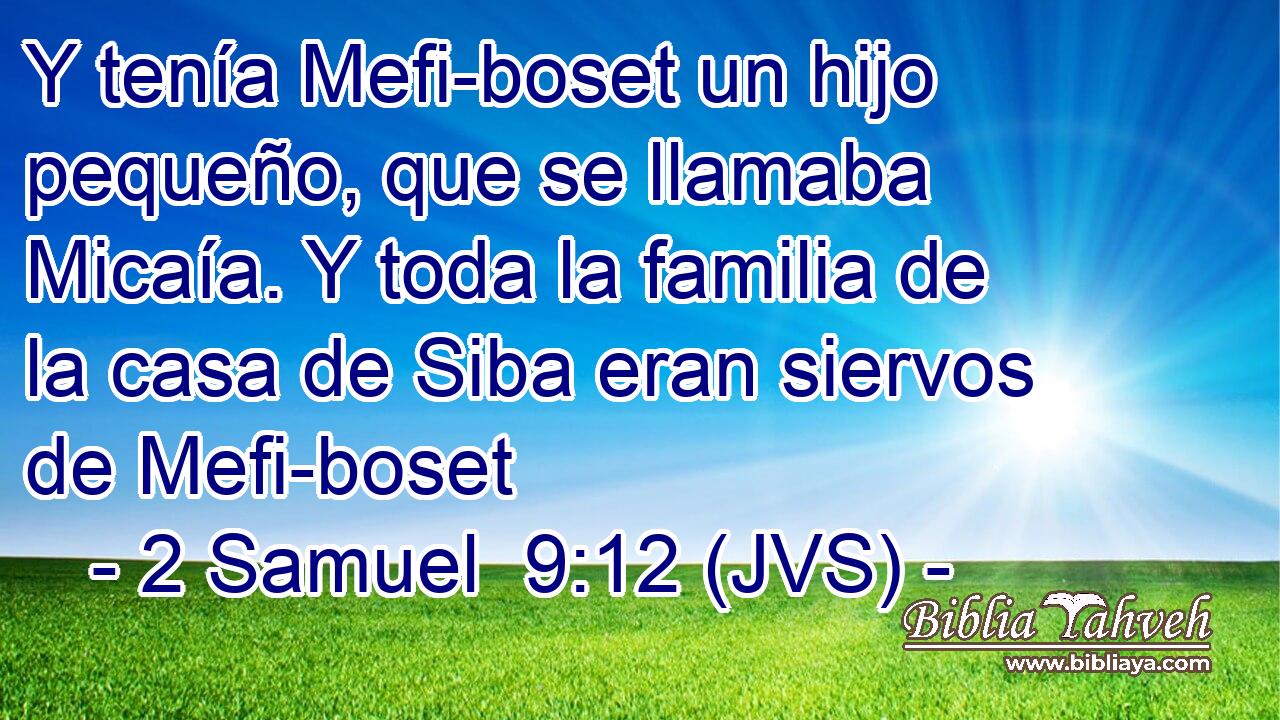 Y tenía Mefi-boset un hijo pequeño, que se llamaba Micaía. Y toda la familia de la casa de Siba eran siervos de Mefi-boset