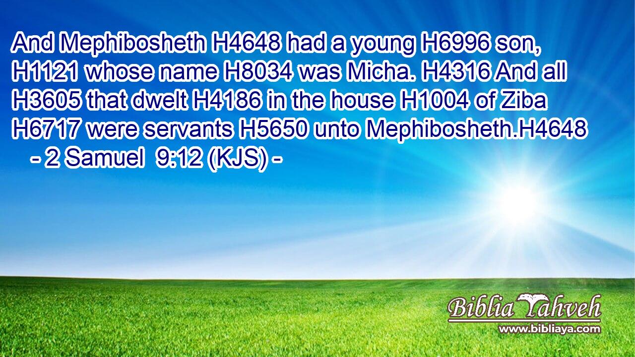 And Mephibosheth H4648 had a young H6996 son, H1121 whose name H8034 was Micha. H4316 And all H3605 that dwelt H4186 in the house H1004 of Ziba H6717 were servants H5650 unto Mephibosheth.H4648
