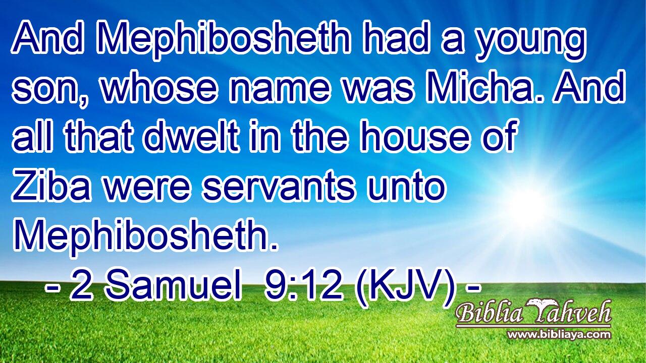 And Mephibosheth had a young son, whose name was Micha. And all that dwelt in the house of Ziba were servants unto Mephibosheth.