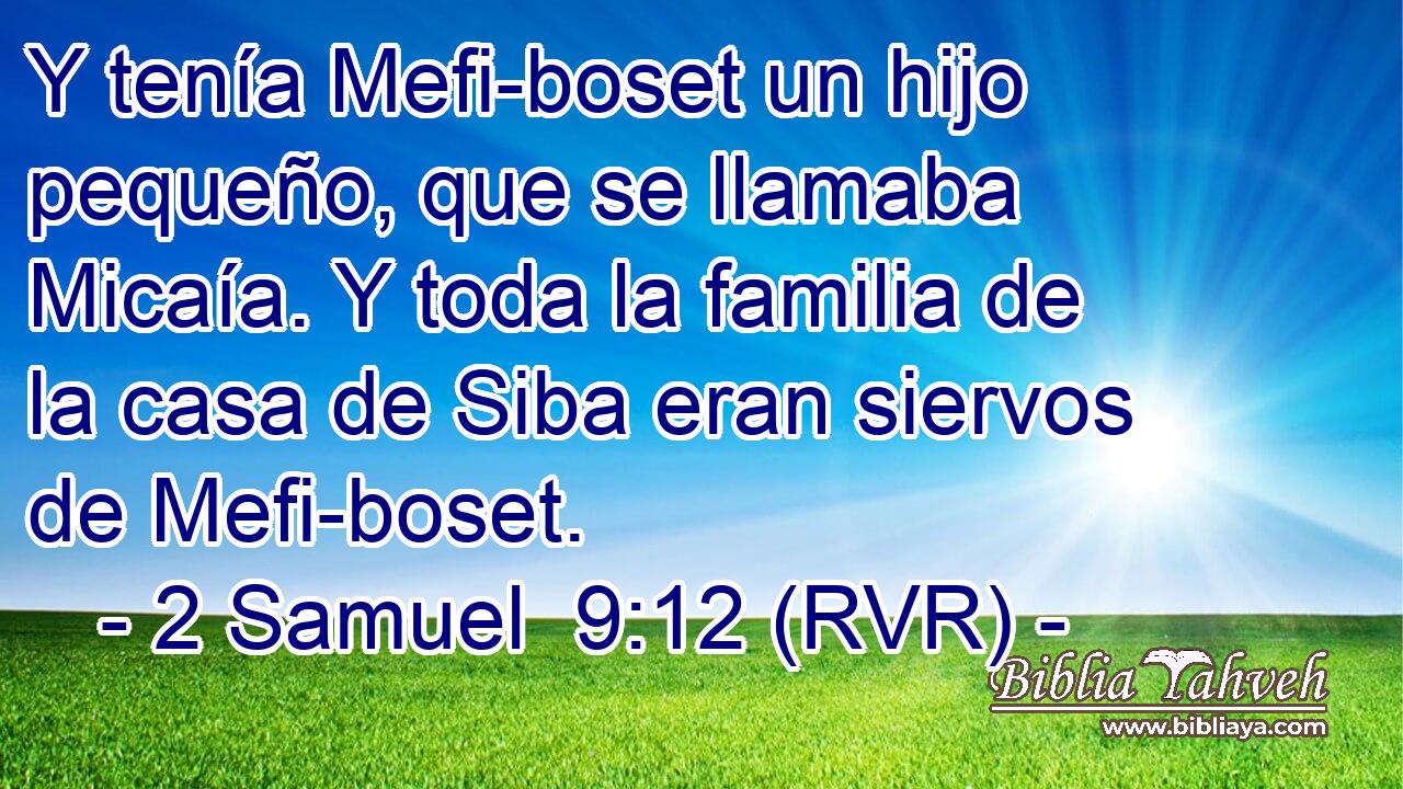 Y tenía Mefi-boset un hijo pequeño, que se llamaba Micaía. Y toda la familia de la casa de Siba eran siervos de Mefi-boset.