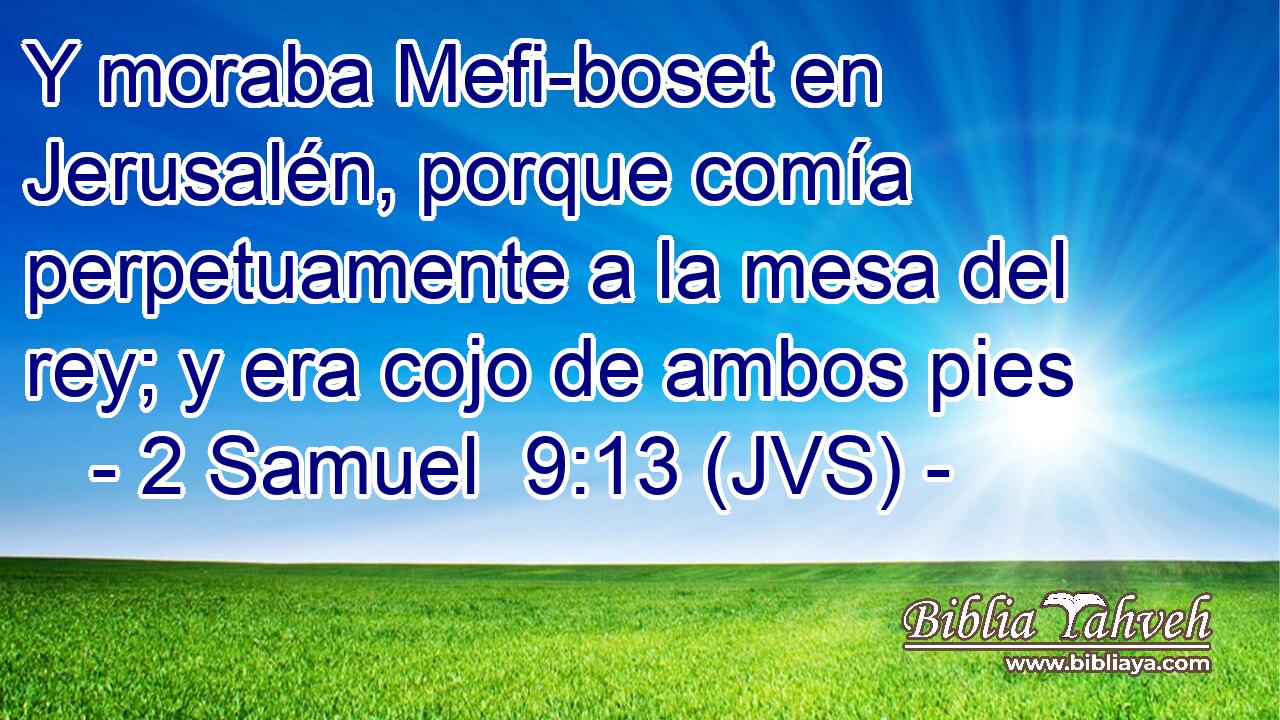 Y moraba Mefi-boset en Jerusalén, porque comía perpetuamente a la mesa del rey; y era cojo de ambos pies