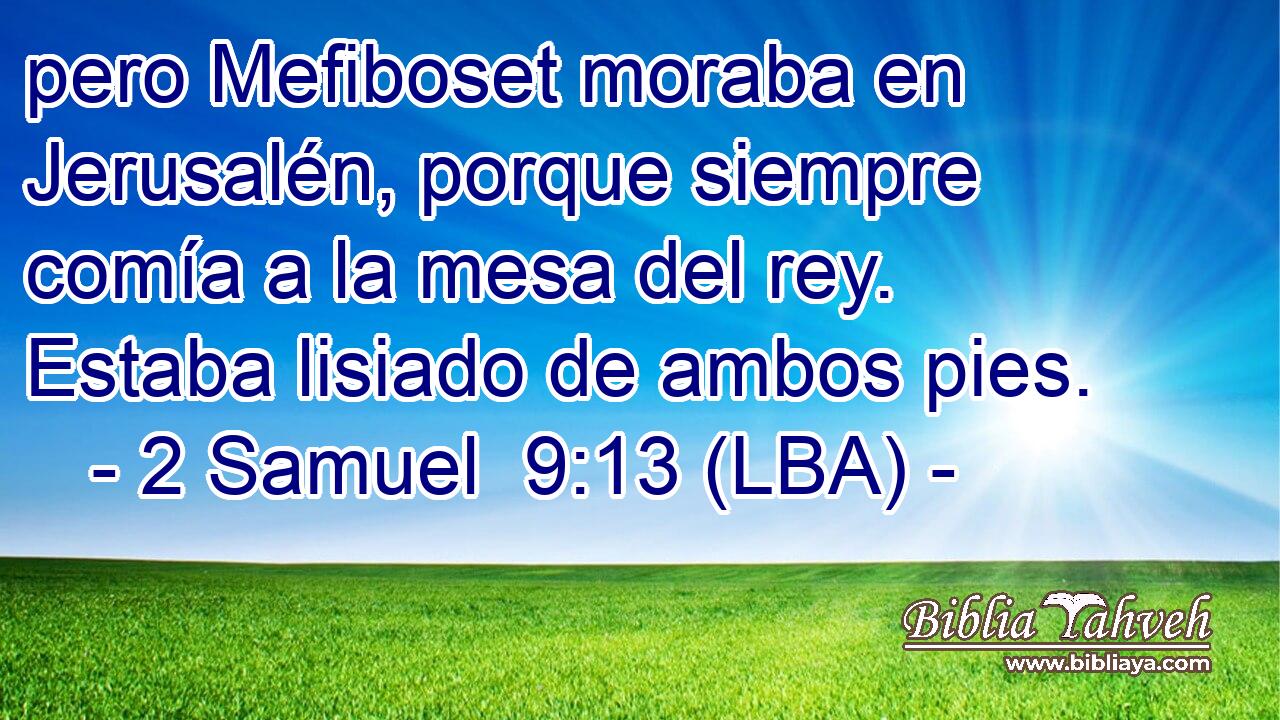pero Mefiboset moraba en Jerusalén, porque siempre comía a la mesa del rey. Estaba lisiado de ambos pies.