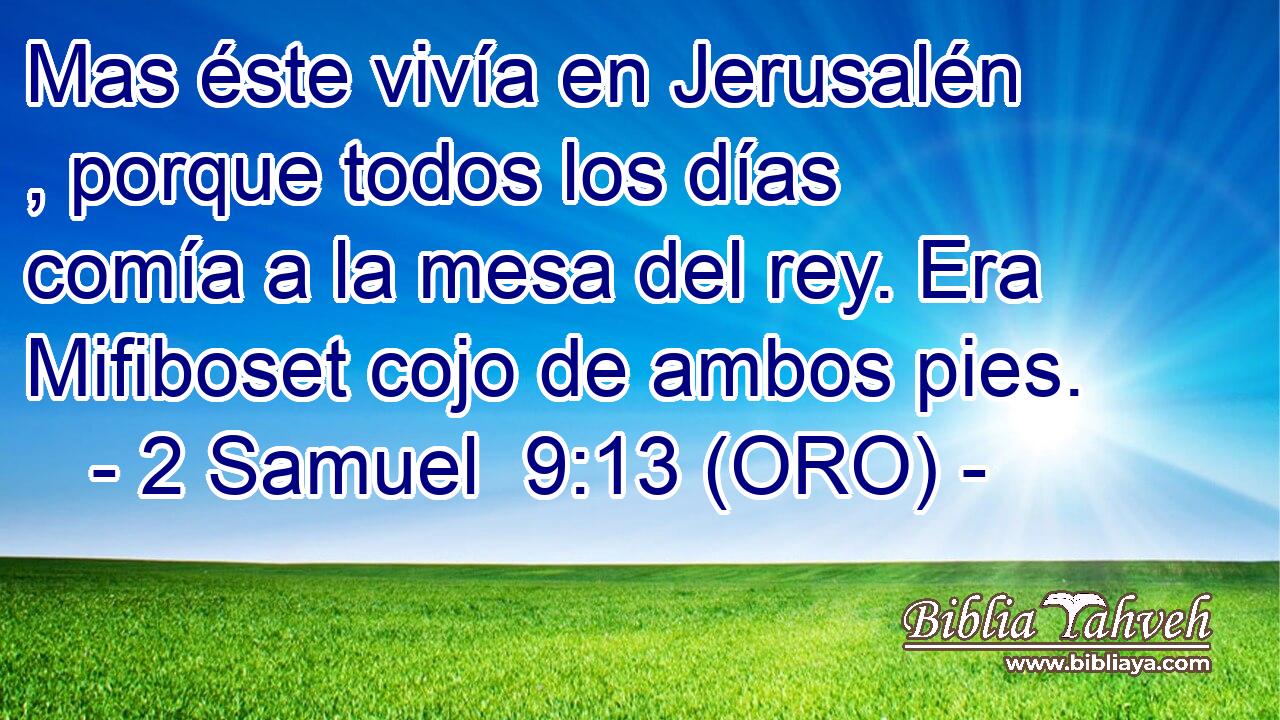  Mas éste vivía en Jerusalén , porque todos los días comía a la mesa del rey. Era Mifiboset cojo de ambos pies. 
