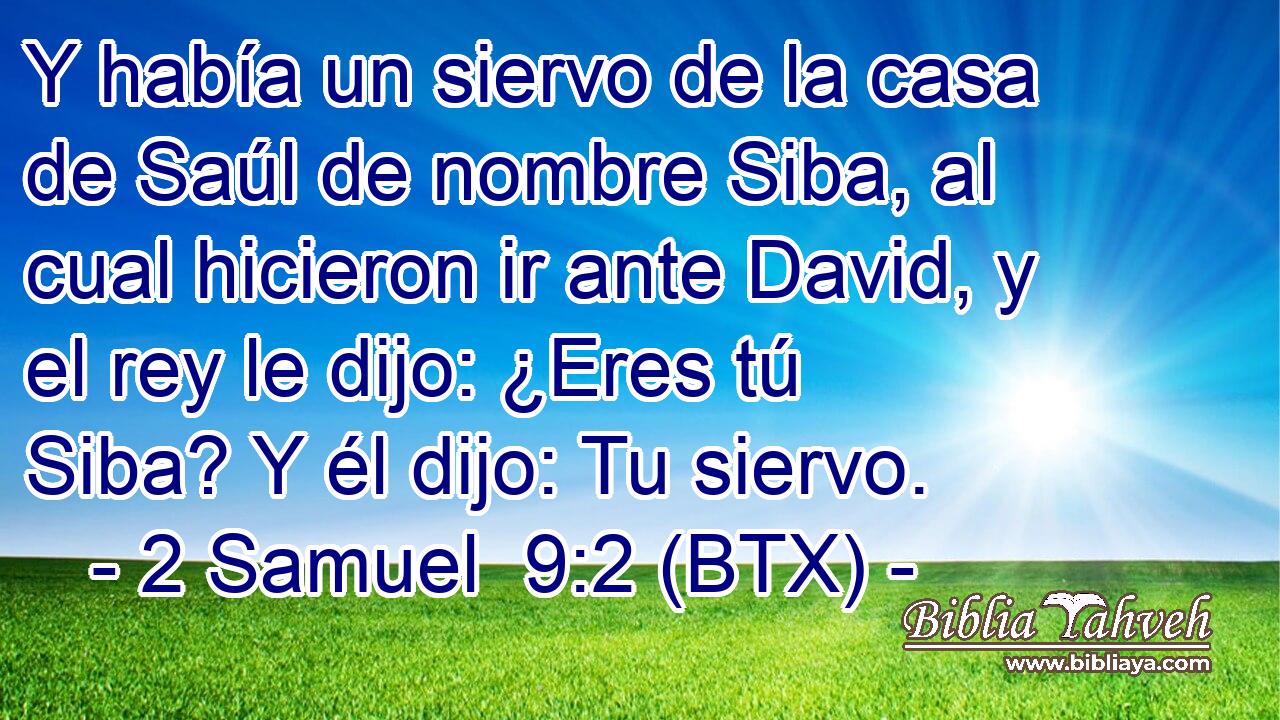 Y había un siervo de la casa de Saúl de nombre Siba, al cual hicieron ir ante David, y el rey le dijo: ¿Eres tú Siba? Y él dijo: Tu siervo.