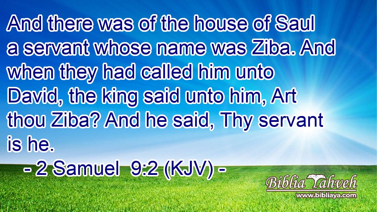 And there was of the house of Saul a servant whose name was Ziba. And when they had called him unto David, the king said unto him, Art thou Ziba? And he said, Thy servant is he.