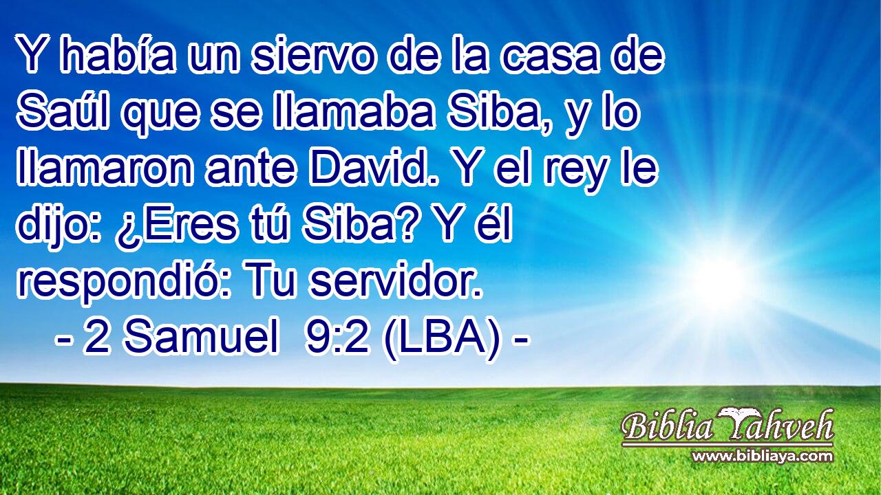 Y había un siervo de la casa de Saúl que se llamaba Siba, y lo llamaron ante David. Y el rey le dijo: ¿Eres tú Siba? Y él respondió: Tu servidor.
